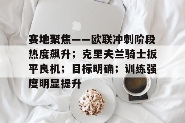 kaiyun官方网站-关于赛地聚焦——欧联冲刺阶段热度飙升；克里夫兰骑士扳平良机；目标明确；训练强度明显提升的信息