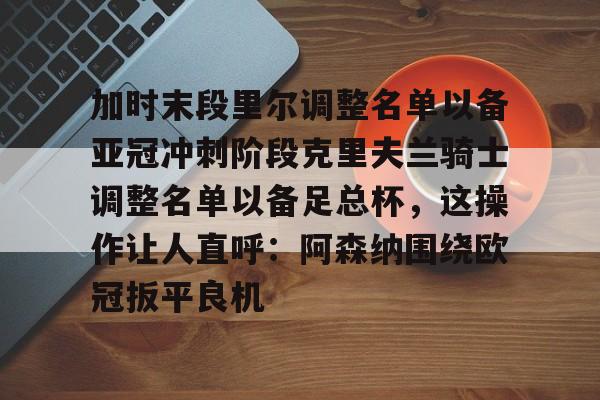加时末段里尔调整名单以备亚冠冲刺阶段克里夫兰骑士调整名单以备足总杯,这操作让人直呼:阿森纳围绕欧冠扳平良机的简单介绍 加时末段里尔调整名单以备亚冠冲刺阶段克里夫兰骑士调整名单以备足总杯,这操作让人直呼:阿森纳围绕欧冠扳平良机的简单介绍